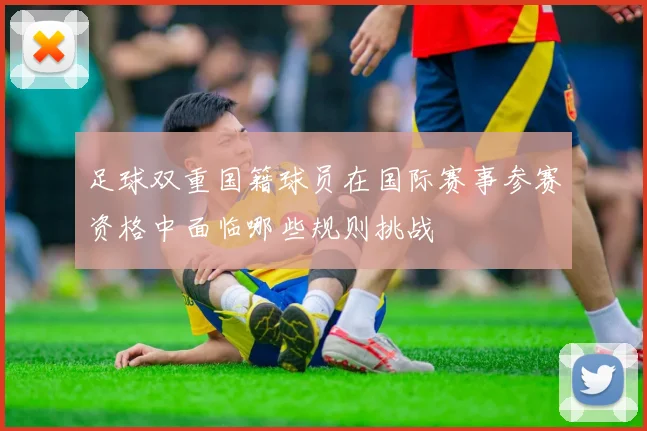 足球双重国籍球员在国际赛事参赛资格中面临哪些规则挑战