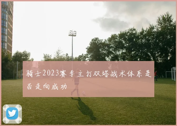 骑士2023赛季主打双塔战术体系是否走向成功